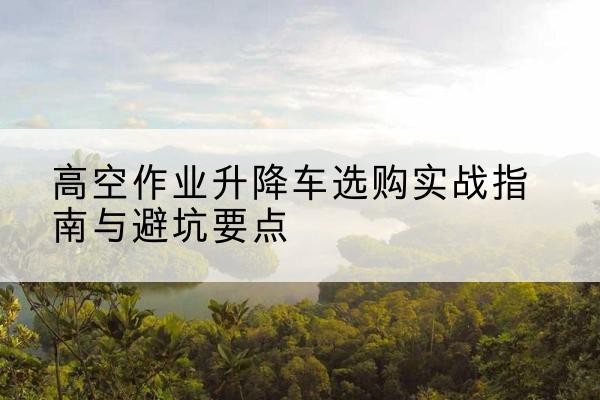 阳泉升降车怎么选-高空作业升降车选购实战指南与避坑要点