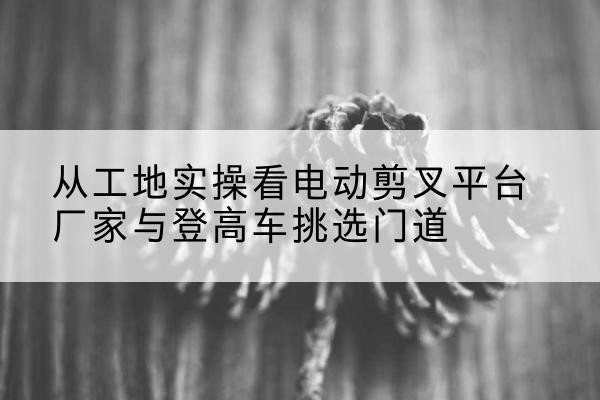 阳泉电动剪叉升降平台厂家-从工地实操看电动剪叉平台厂家与登高车挑选门道