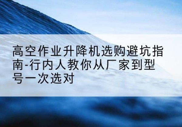 阳泉升降平台厂家-高空作业升降机选购避坑指南-行内人教你从厂家到型号一次选对