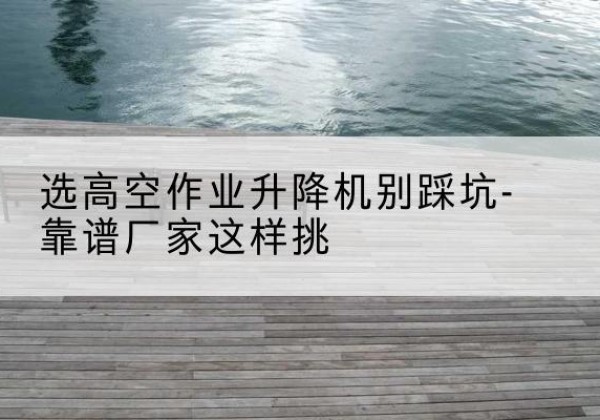 阳泉剪叉式升降机厂家-选高空作业升降机别踩坑-靠谱厂家这样挑