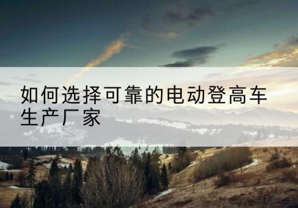 阳泉电动登高车厂家-如何选择可靠的电动登高车生产厂家