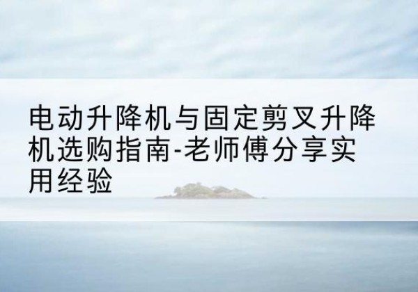 阳泉电动升降机怎么选-电动升降机与固定剪叉升降机选购指南-老师傅分享实用经验