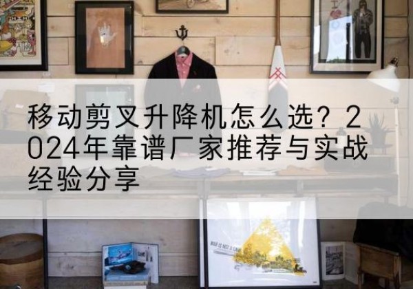 阳泉升降平台厂家推荐-移动剪叉升降机怎么选？2024年靠谱厂家推荐与实战经验分享